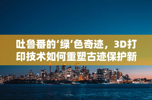 吐鲁番的‘绿’色奇迹，3D打印技术如何重塑古迹保护新篇章？