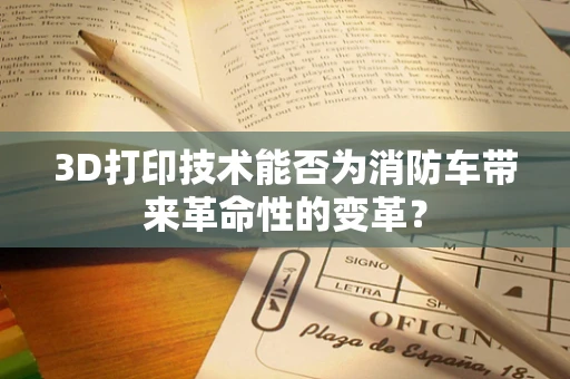 3D打印技术能否为消防车带来革命性的变革？