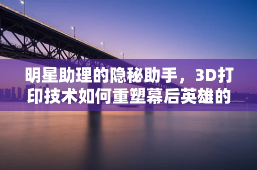 明星助理的隐秘助手，3D打印技术如何重塑幕后英雄的装备？