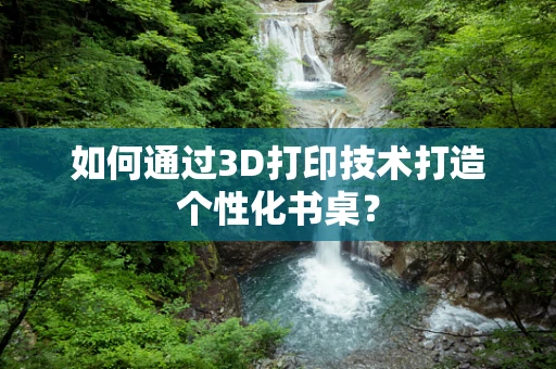 如何通过3D打印技术打造个性化书桌？