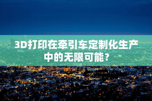 3D打印在牵引车定制化生产中的无限可能？