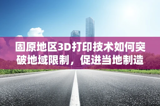 固原地区3D打印技术如何突破地域限制，促进当地制造业升级？