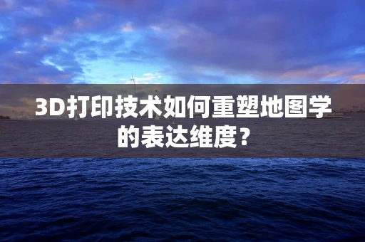 3D打印技术如何重塑地图学的表达维度？