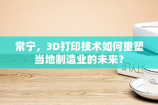 常宁，3D打印技术如何重塑当地制造业的未来？