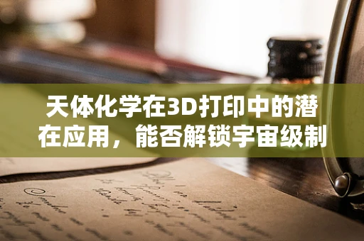 天体化学在3D打印中的潜在应用，能否解锁宇宙级制造技术？