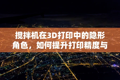 搅拌机在3D打印中的隐形角色，如何提升打印精度与效率？