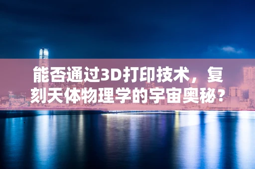 能否通过3D打印技术，复刻天体物理学的宇宙奥秘？