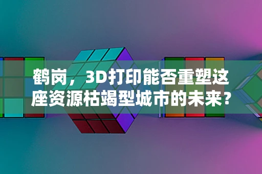 鹤岗，3D打印能否重塑这座资源枯竭型城市的未来？