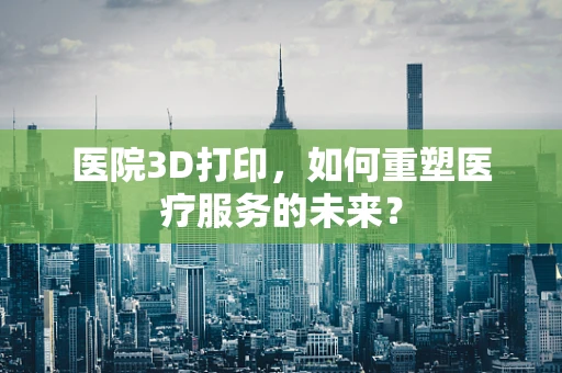 医院3D打印，如何重塑医疗服务的未来？