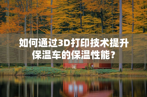如何通过3D打印技术提升保温车的保温性能？