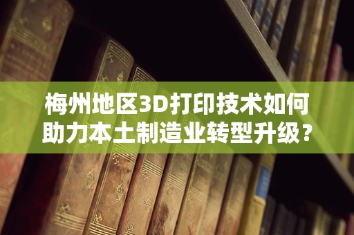 梅州地区3D打印技术如何助力本土制造业转型升级？