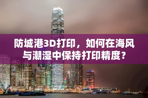 防城港3D打印，如何在海风与潮湿中保持打印精度？