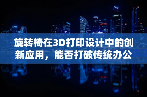 旋转椅在3D打印设计中的创新应用，能否打破传统办公家具的边界？