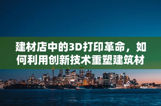 建材店中的3D打印革命，如何利用创新技术重塑建筑材料采购？