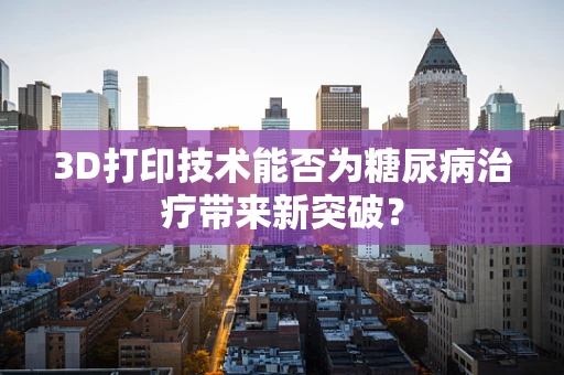 3D打印技术能否为糖尿病治疗带来新突破？