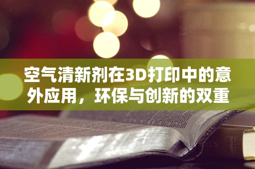 空气清新剂在3D打印中的意外应用，环保与创新的双重挑战？