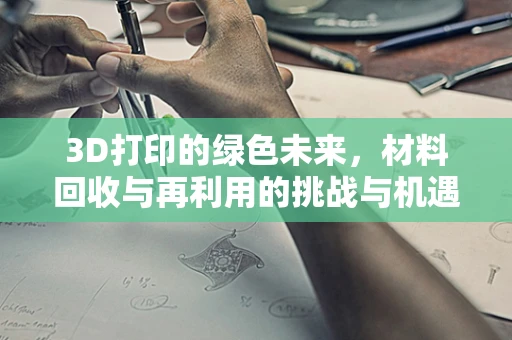 3D打印的绿色未来，材料回收与再利用的挑战与机遇