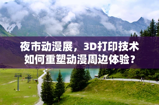 夜市动漫展，3D打印技术如何重塑动漫周边体验？