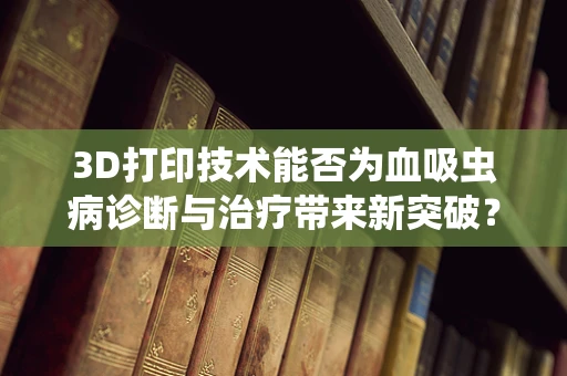 3D打印技术能否为血吸虫病诊断与治疗带来新突破？