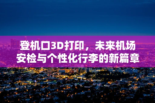 登机口3D打印，未来机场安检与个性化行李的新篇章？