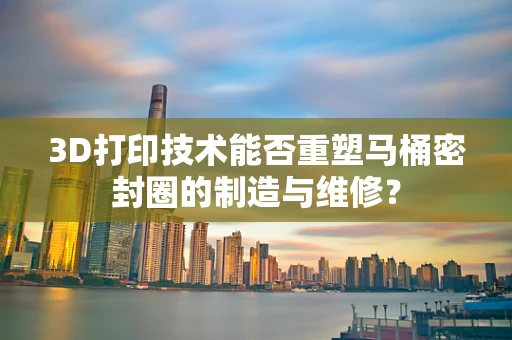 3D打印技术能否重塑马桶密封圈的制造与维修？