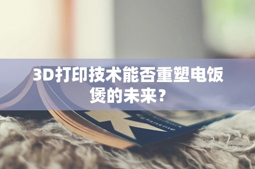 3D打印技术能否重塑电饭煲的未来？