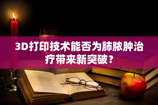 3D打印技术能否为肺脓肿治疗带来新突破？