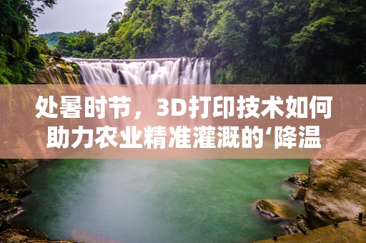 处暑时节，3D打印技术如何助力农业精准灌溉的‘降温’革新？