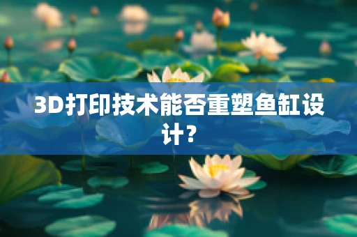 3D打印技术能否重塑鱼缸设计？