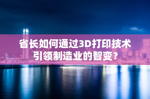 省长如何通过3D打印技术引领制造业的智变？