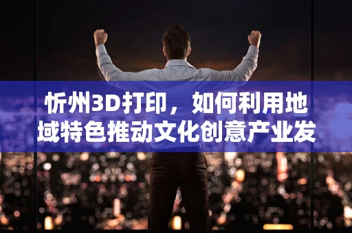 忻州3D打印，如何利用地域特色推动文化创意产业发展？