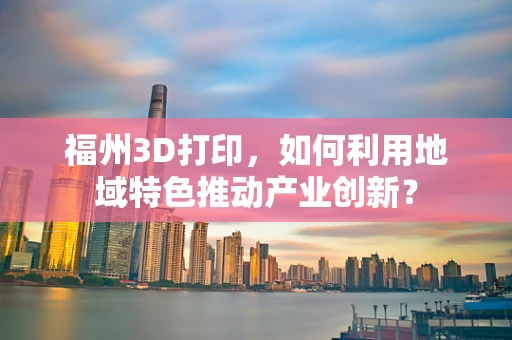 福州3D打印，如何利用地域特色推动产业创新？