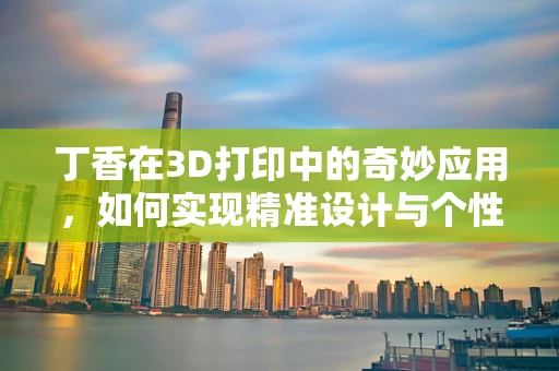 丁香在3D打印中的奇妙应用，如何实现精准设计与个性化定制？