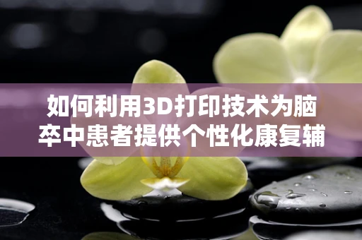 如何利用3D打印技术为脑卒中患者提供个性化康复辅助设备？