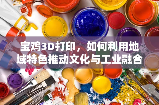 宝鸡3D打印，如何利用地域特色推动文化与工业融合发展？