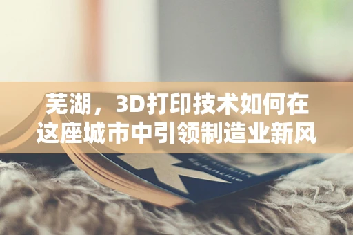 芜湖，3D打印技术如何在这座城市中引领制造业新风尚？