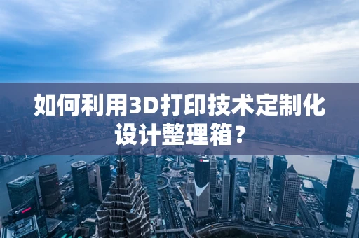 如何利用3D打印技术定制化设计整理箱？