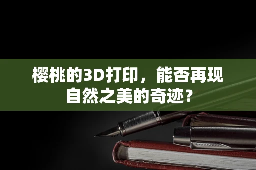 樱桃的3D打印，能否再现自然之美的奇迹？