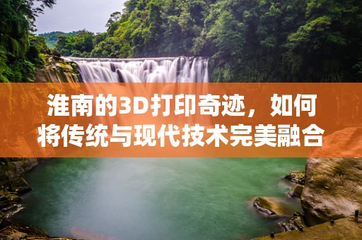 淮南的3D打印奇迹，如何将传统与现代技术完美融合？