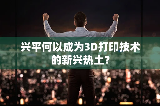 兴平何以成为3D打印技术的新兴热土？