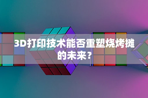 3D打印技术能否重塑烧烤摊的未来？