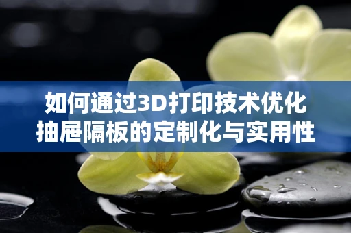 如何通过3D打印技术优化抽屉隔板的定制化与实用性？