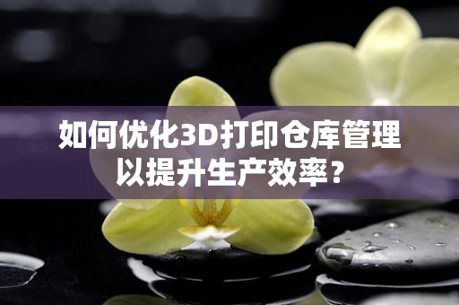 如何优化3D打印仓库管理以提升生产效率？