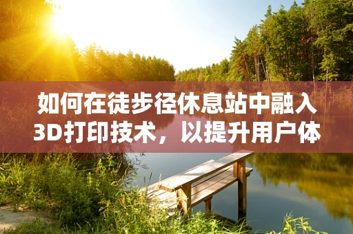 如何在徒步径休息站中融入3D打印技术，以提升用户体验与可持续性？