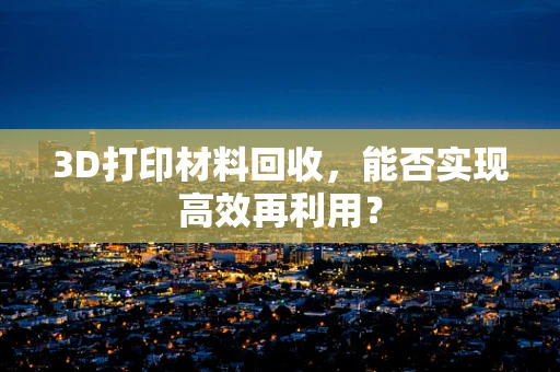 3D打印材料回收，能否实现高效再利用？