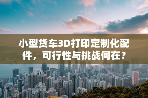 小型货车3D打印定制化配件，可行性与挑战何在？