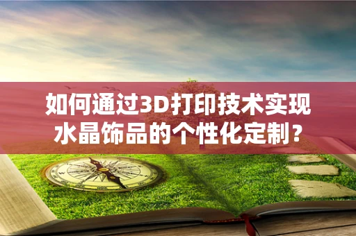 如何通过3D打印技术实现水晶饰品的个性化定制？