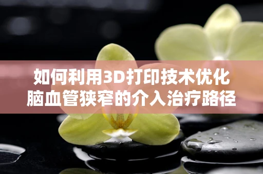 如何利用3D打印技术优化脑血管狭窄的介入治疗路径？