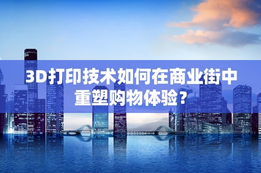 3D打印技术如何在商业街中重塑购物体验？