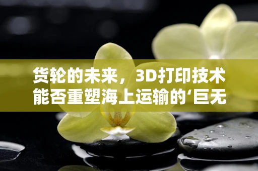 货轮的未来，3D打印技术能否重塑海上运输的‘巨无霸’？
